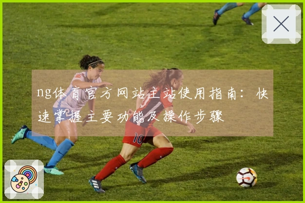 ng体育官方网站主站使用指南：快速掌握主要功能及操作步骤
